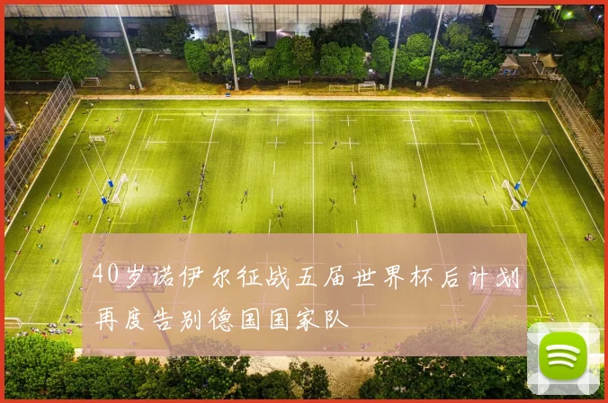 40岁诺伊尔征战五届世界杯后计划再度告别德国国家队