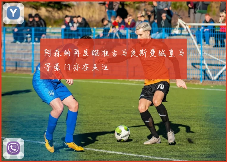 阿森纳再度瞄准吉马良斯曼城皇马等豪门亦在关注