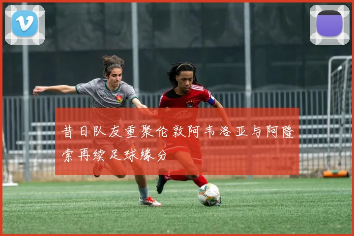 昔日队友重聚伦敦阿韦洛亚与阿隆索再续足球缘分