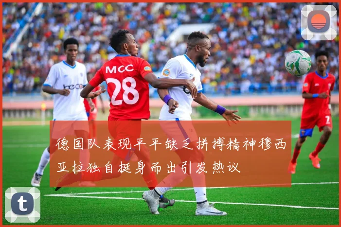 德国队表现平平缺乏拼搏精神穆西亚拉独自挺身而出引发热议