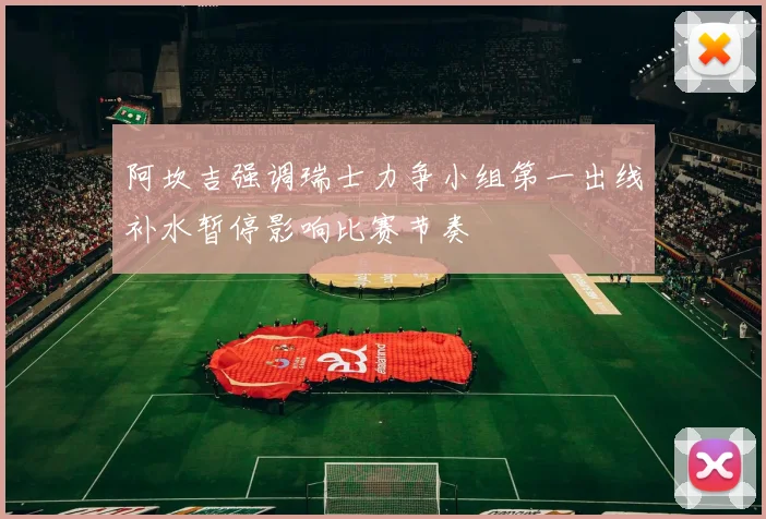 阿坎吉强调瑞士力争小组第一出线补水暂停影响比赛节奏