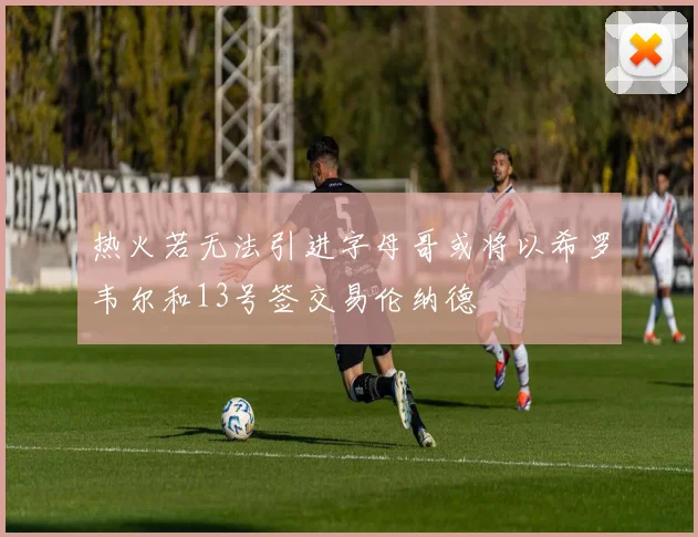 热火若无法引进字母哥或将以希罗韦尔和13号签交易伦纳德
