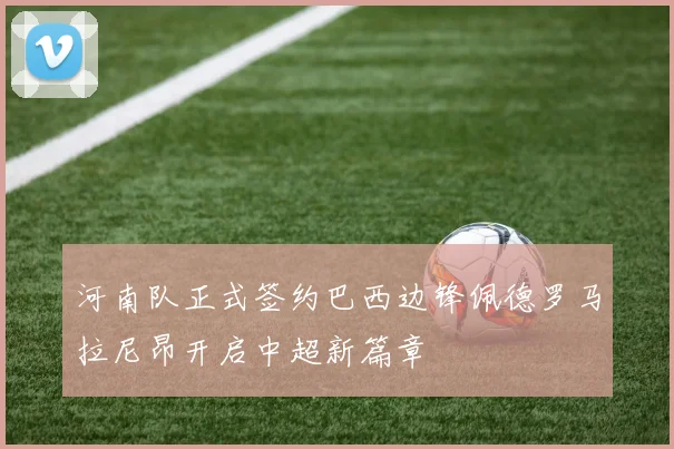 河南队正式签约巴西边锋佩德罗马拉尼昂开启中超新篇章