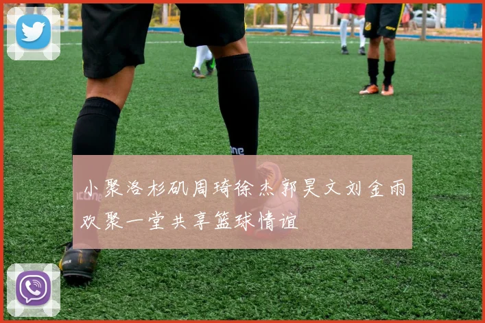 小聚洛杉矶周琦徐杰郭昊文刘金雨欢聚一堂共享篮球情谊