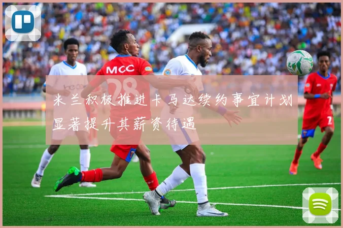 米兰积极推进卡马达续约事宜计划显著提升其薪资待遇