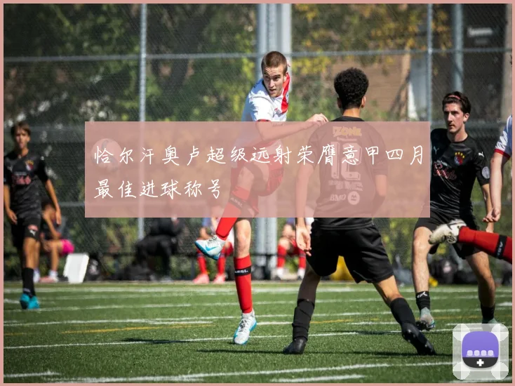 恰尔汗奥卢超级远射荣膺意甲四月最佳进球称号