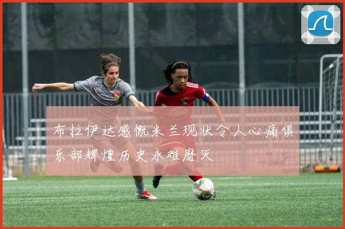 布拉伊达感慨米兰现状令人心痛俱乐部辉煌历史永难磨灭
