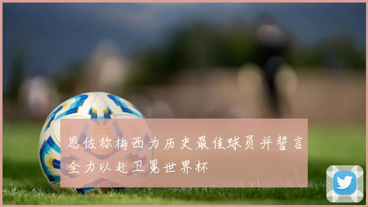 恩佐称梅西为历史最佳球员并誓言全力以赴卫冕世界杯